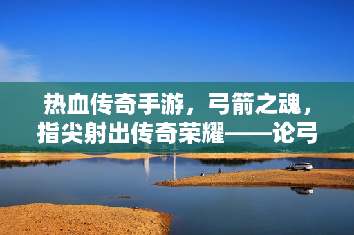 热血传奇手游,弓箭之魂,指尖射出传奇荣耀——论弓箭在游戏中的不朽地位 热血传奇手游,弓箭之魂,指尖射出传奇荣耀——论弓箭在游戏中的不朽地位