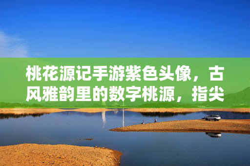 桃花源记手游紫色头像,古风雅韵里的数字桃源,指尖轻触的东方诗意 桃花源记手游紫色头像,古风雅韵里的数字桃源,指尖轻触的东方诗意