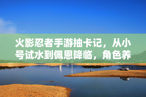 火影忍者手游抽卡记,从小号试水到佩恩降临,角色养成中的热血与成长 火影忍者手游抽卡记,从小号试水到佩恩降临,角色养成中的热血与成长