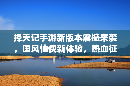 择天记手游新版本震撼来袭,国风仙侠新体验,热血征途再启航 择天记手游新版本震撼来袭,国风仙侠新体验,热血征途再启航