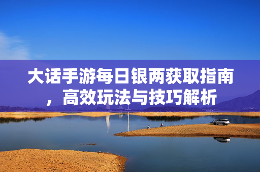 大话手游每日银两获取指南，高效玩法与技巧解析
