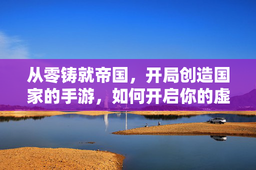 从零铸就帝国，开局创造国家的手游，如何开启你的虚拟国运
