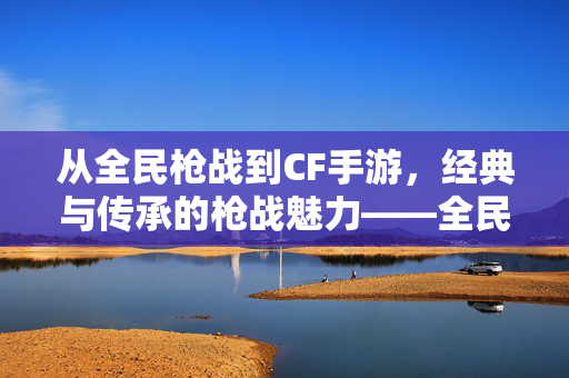 从全民枪战到CF手游,经典与传承的枪战魅力——全民枪战与cf手游的交汇与影响 从全民枪战到CF手游,经典与传承的枪战魅力——全民枪战与cf手游的交汇与影响
