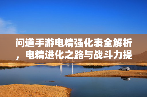 问道手游电精强化表全解析,电精进化之路与战斗力提升秘籍 问道手游电精强化表全解析,电精进化之路与战斗力提升秘籍