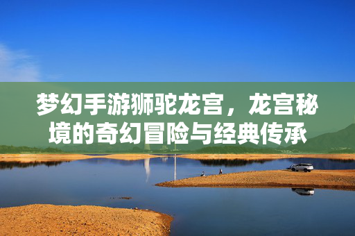 梦幻手游狮驼龙宫,龙宫秘境的奇幻冒险与经典传承 梦幻手游狮驼龙宫,龙宫秘境的奇幻冒险与经典传承