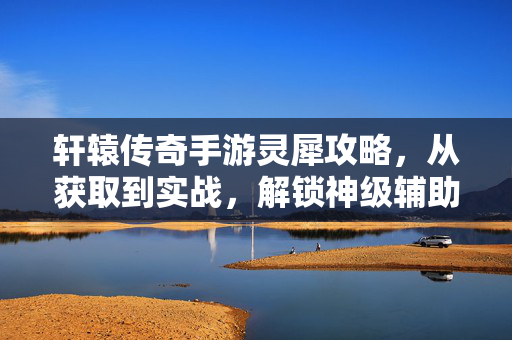 轩辕传奇手游灵犀攻略,从获取到实战,解锁神级辅助新篇章 轩辕传奇手游灵犀攻略,从获取到实战,解锁神级辅助新篇章