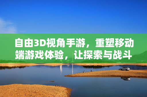 自由3D视角手游,重塑移动端游戏体验,让探索与战斗更具沉浸感 自由3D视角手游,重塑移动端游戏体验,让探索与战斗更具沉浸感