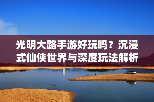 光明大路手游好玩吗?沉浸式仙侠世界与深度玩法解析,玩家体验全解析 光明大路手游好玩吗?沉浸式仙侠世界与深度玩法解析,玩家体验全解析