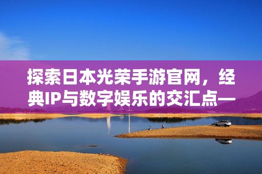 探索日本光荣手游官网,经典IP与数字娱乐的交汇点——玩家获取官方资讯与沉浸式体验的核心平台 探索日本光荣手游官网,经典IP与数字娱乐的交汇点——玩家获取官方资讯与沉浸式体验的核心平台