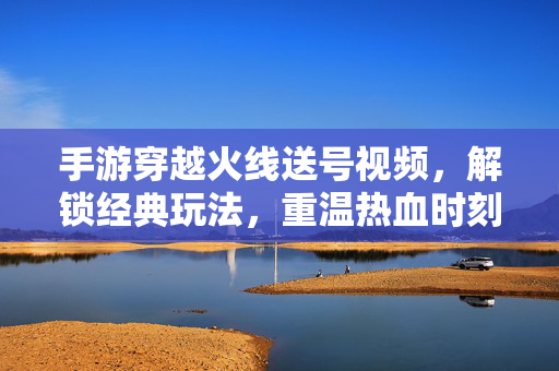 手游穿越火线送号视频,解锁经典玩法,重温热血时刻! 手游穿越火线送号视频,解锁经典玩法,重温热血时刻!