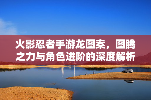 火影忍者手游龙图案,图腾之力与角色进阶的深度解析 火影忍者手游龙图案,图腾之力与角色进阶的深度解析