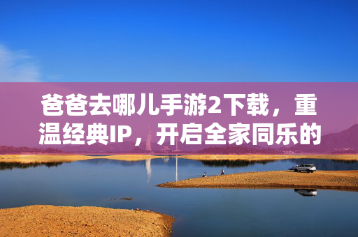 爸爸去哪儿手游2下载,重温经典IP,开启全家同乐的欢乐游戏新体验 爸爸去哪儿手游2下载,重温经典IP,开启全家同乐的欢乐游戏新体验