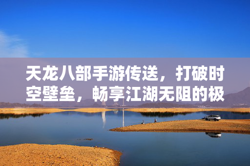 天龙八部手游传送,打破时空壁垒,畅享江湖无阻的极致游戏体验 天龙八部手游传送,打破时空壁垒,畅享江湖无阻的极致游戏体验