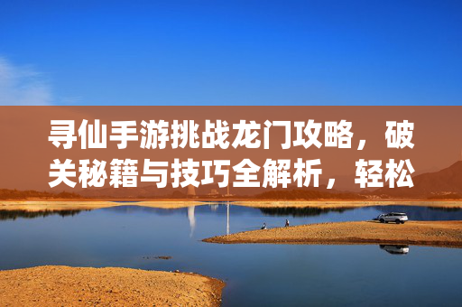 寻仙手游挑战龙门攻略，破关秘籍与技巧全解析，轻松通关龙门关卡！