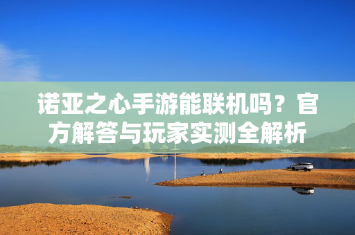 诺亚之心手游能联机吗?官方解答与玩家实测全解析 诺亚之心手游能联机吗?官方解答与玩家实测全解析
