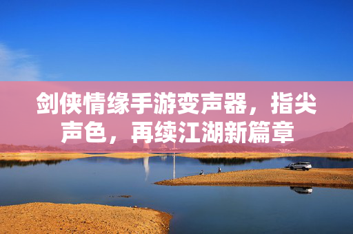 剑侠情缘手游变声器,指尖声色,再续江湖新篇章 剑侠情缘手游变声器,指尖声色,再续江湖新篇章