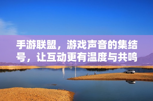 手游联盟,游戏声音的集结号,让互动更有温度与共鸣 手游联盟,游戏声音的集结号,让互动更有温度与共鸣
