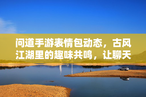 问道手游表情包动态,古风江湖里的趣味共鸣,让聊天更有江湖味儿! 问道手游表情包动态,古风江湖里的趣味共鸣,让聊天更有江湖味儿!