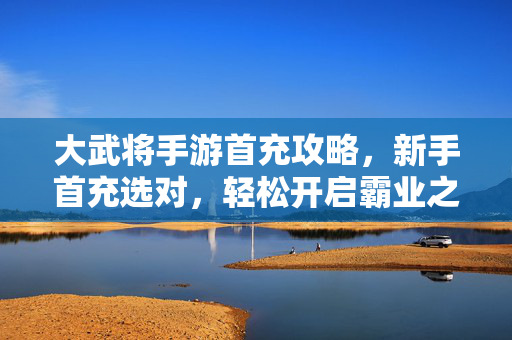 大武将手游首充攻略，新手首充选对，轻松开启霸业之路！