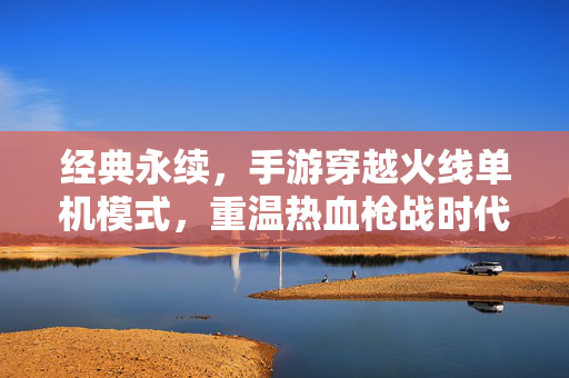 经典永续,手游穿越火线单机模式,重温热血枪战时代 经典永续,手游穿越火线单机模式,重温热血枪战时代