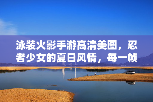 泳装火影手游高清美图，忍者少女的夏日风情，每一帧都是视觉盛宴！