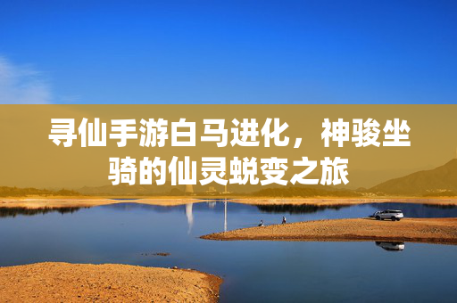 寻仙手游白马进化,神骏坐骑的仙灵蜕变之旅 寻仙手游白马进化,神骏坐骑的仙灵蜕变之旅