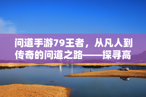 问道手游79王者,从凡人到传奇的问道之路——探寻高阶玩家的成长密码 问道手游79王者,从凡人到传奇的问道之路——探寻高阶玩家的成长密码