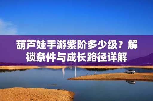 葫芦娃手游紫阶多少级?解锁条件与成长路径详解 葫芦娃手游紫阶多少级?解锁条件与成长路径详解