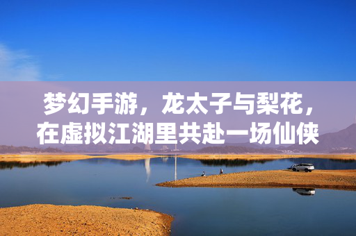 梦幻手游,龙太子与梨花,在虚拟江湖里共赴一场仙侠之约 梦幻手游,龙太子与梨花,在虚拟江湖里共赴一场仙侠之约