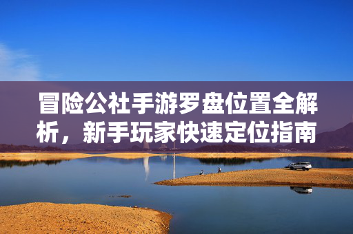 冒险公社手游罗盘位置全解析,新手玩家快速定位指南 冒险公社手游罗盘位置全解析,新手玩家快速定位指南