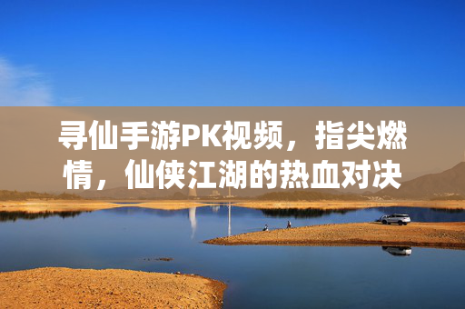 寻仙手游PK视频,指尖燃情,仙侠江湖的热血对决 寻仙手游PK视频,指尖燃情,仙侠江湖的热血对决
