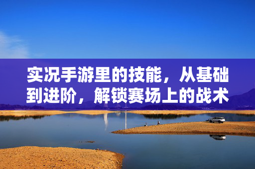实况手游里的技能,从基础到进阶,解锁赛场上的战术与激情 实况手游里的技能,从基础到进阶,解锁赛场上的战术与激情