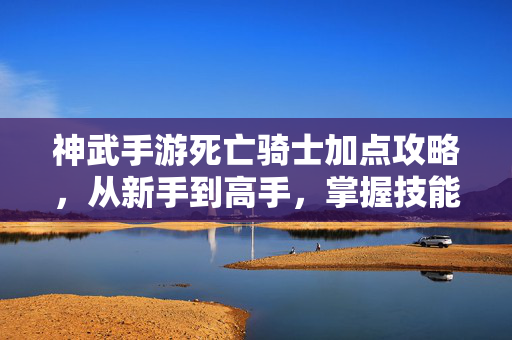 神武手游死亡骑士加点攻略,从新手到高手,掌握技能搭配,轻松制霸副本与战斗 神武手游死亡骑士加点攻略,从新手到高手,掌握技能搭配,轻松制霸副本与战斗