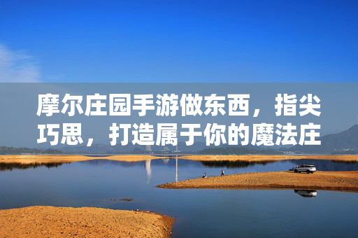 摩尔庄园手游做东西,指尖巧思,打造属于你的魔法庄园 摩尔庄园手游做东西,指尖巧思,打造属于你的魔法庄园