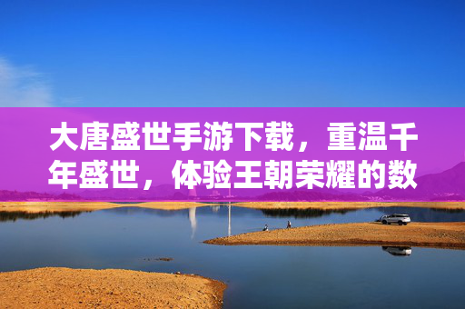 大唐盛世手游下载,重温千年盛世,体验王朝荣耀的数字之旅——从历史画卷到指尖掌控的王朝崛起 大唐盛世手游下载,重温千年盛世,体验王朝荣耀的数字之旅——从历史画卷到指尖掌控的王朝崛起