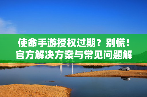 使命手游授权过期?别慌!官方解决方案与常见问题解析 使命手游授权过期?别慌!官方解决方案与常见问题解析