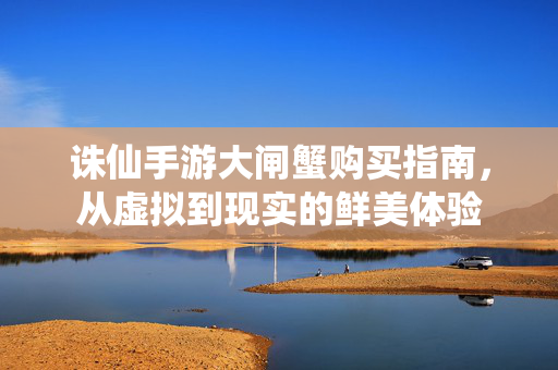 诛仙手游大闸蟹购买指南,从虚拟到现实的鲜美体验 诛仙手游大闸蟹购买指南,从虚拟到现实的鲜美体验