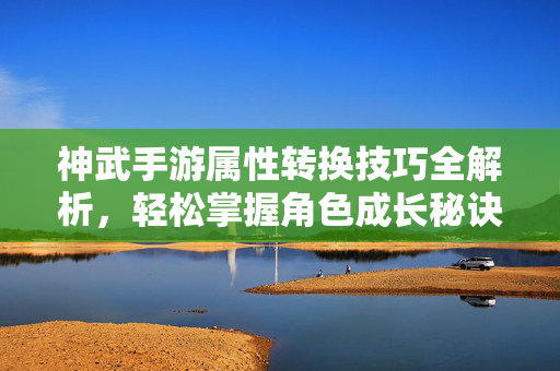 神武手游属性转换技巧全解析,轻松掌握角色成长秘诀 神武手游属性转换技巧全解析,轻松掌握角色成长秘诀