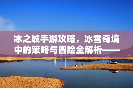 冰之城手游攻略,冰雪奇境中的策略与冒险全解析——新手进阶与高手玩法指南 冰之城手游攻略,冰雪奇境中的策略与冒险全解析——新手进阶与高手玩法指南