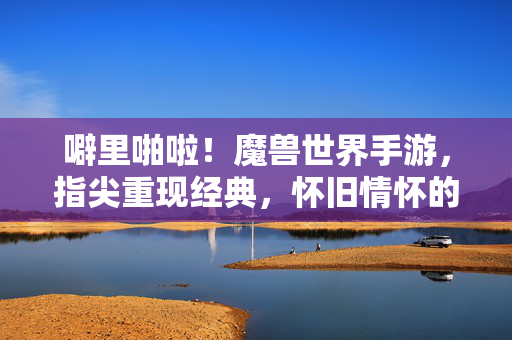 噼里啪啦!魔兽世界手游,指尖重现经典,怀旧情怀的指尖狂欢 噼里啪啦!魔兽世界手游,指尖重现经典,怀旧情怀的指尖狂欢