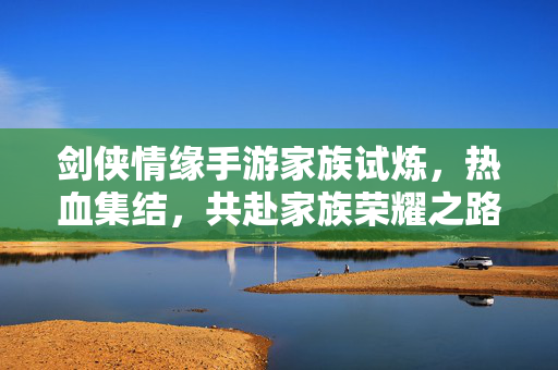 剑侠情缘手游家族试炼,热血集结,共赴家族荣耀之路 剑侠情缘手游家族试炼,热血集结,共赴家族荣耀之路