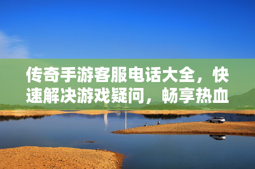 传奇手游客服电话大全,快速解决游戏疑问,畅享热血体验 传奇手游客服电话大全,快速解决游戏疑问,畅享热血体验