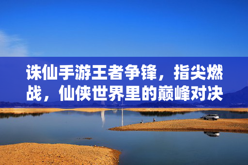 诛仙手游王者争锋,指尖燃战,仙侠世界里的巅峰对决 诛仙手游王者争锋,指尖燃战,仙侠世界里的巅峰对决