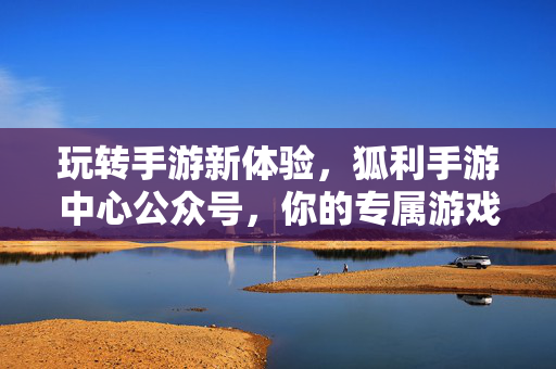 玩转手游新体验,狐利手游中心公众号,你的专属游戏助手 玩转手游新体验,狐利手游中心公众号,你的专属游戏助手