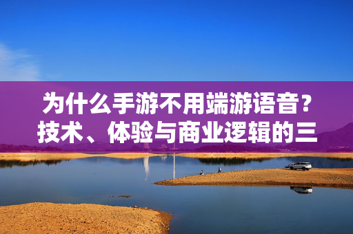 为什么手游不用端游语音？技术、体验与商业逻辑的三重解析