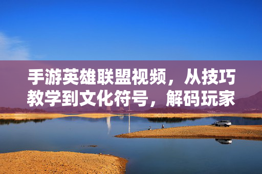 手游英雄联盟视频,从技巧教学到文化符号,解码玩家社区新生态 手游英雄联盟视频,从技巧教学到文化符号,解码玩家社区新生态