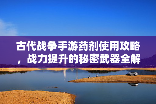 古代战争手游药剂使用攻略，战力提升的秘密武器全解析