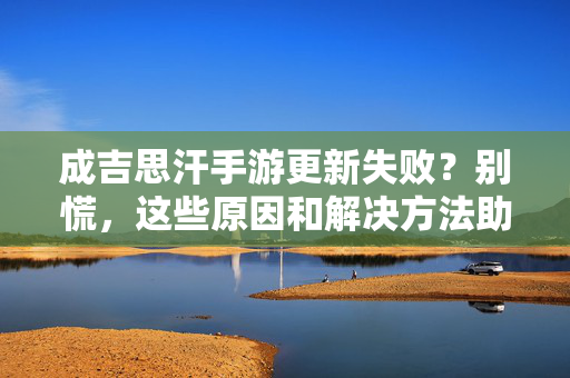 成吉思汗手游更新失败?别慌,这些原因和解决方法助你顺利更新 成吉思汗手游更新失败?别慌,这些原因和解决方法助你顺利更新