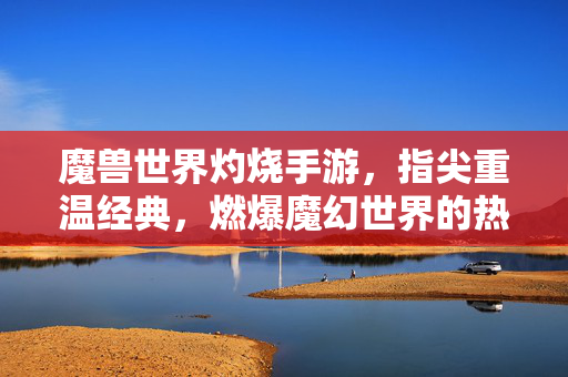 魔兽世界灼烧手游,指尖重温经典,燃爆魔幻世界的热血激情 魔兽世界灼烧手游,指尖重温经典,燃爆魔幻世界的热血激情