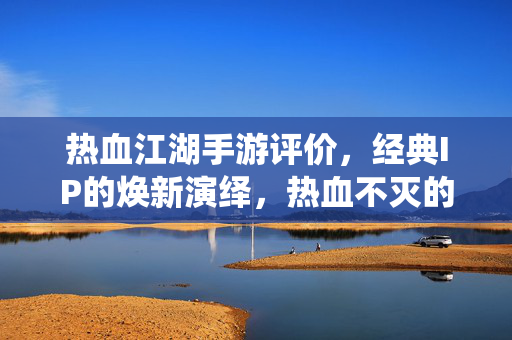 热血江湖手游评价,经典IP的焕新演绎,热血不灭的江湖情怀与玩法体验 热血江湖手游评价,经典IP的焕新演绎,热血不灭的江湖情怀与玩法体验